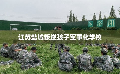 江苏盐城叛逆孩子军事化学校