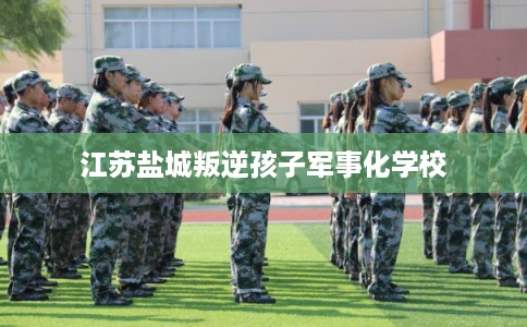 江苏盐城叛逆孩子军事化学校