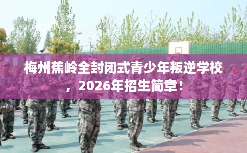 梅州蕉岭全封闭式青少年叛逆学校，2026年招生简章！