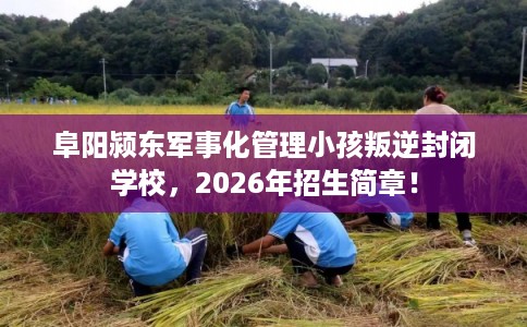 阜阳颍东军事化管理小孩叛逆封闭学校，2026年招生简章！