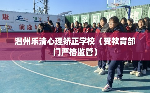 温州乐清心理矫正学校（受教育部门严格监管）