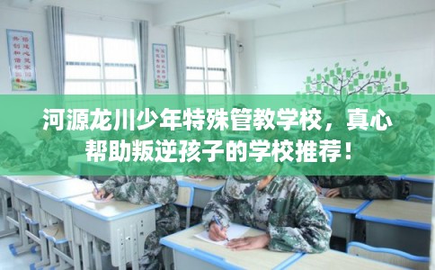 河源龙川少年特殊管教学校，真心帮助叛逆孩子的学校推荐！