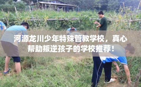 河源龙川少年特殊管教学校，真心帮助叛逆孩子的学校推荐！