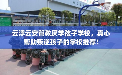 云浮云安管教厌学孩子学校，真心帮助叛逆孩子的学校推荐！