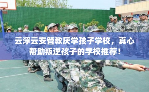 云浮云安管教厌学孩子学校，真心帮助叛逆孩子的学校推荐！