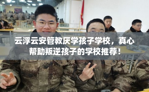 云浮云安管教厌学孩子学校，真心帮助叛逆孩子的学校推荐！