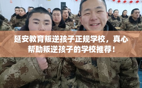延安教育叛逆孩子正规学校，真心帮助叛逆孩子的学校推荐！