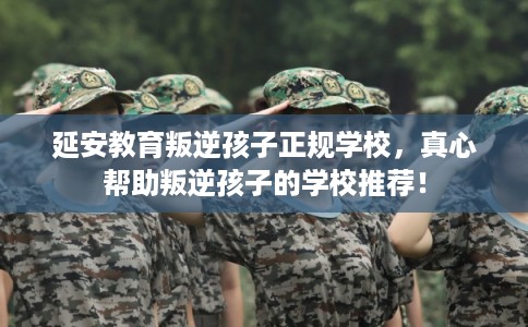 延安教育叛逆孩子正规学校，真心帮助叛逆孩子的学校推荐！