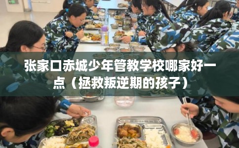 张家口赤城少年管教学校哪家好一点（拯救叛逆期的孩子）