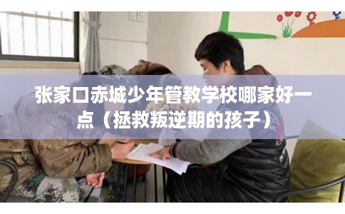 张家口赤城少年管教学校哪家好一点（拯救叛逆期的孩子）