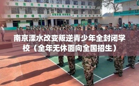 南京溧水改变叛逆青少年全封闭学校（全年无休面向全国招生）