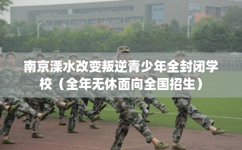 南京溧水改变叛逆青少年全封闭学校（全年无休面向全国招生）