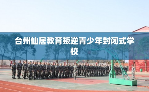 台州仙居教育叛逆青少年封闭式学校