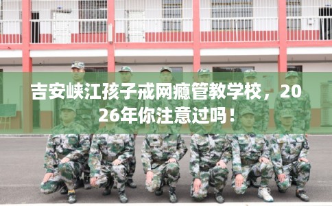 吉安峡江孩子戒网瘾管教学校，2026年你注意过吗！