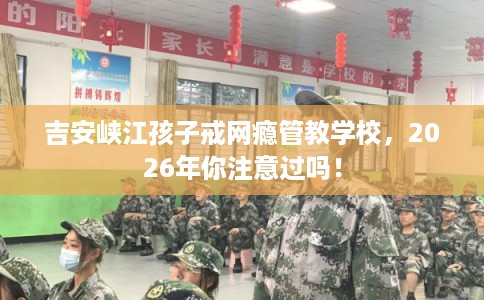 吉安峡江孩子戒网瘾管教学校，2026年你注意过吗！