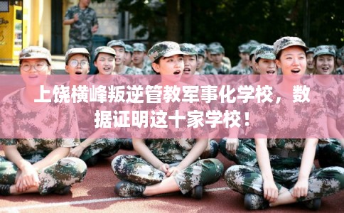 上饶横峰叛逆管教军事化学校，数据证明这十家学校！