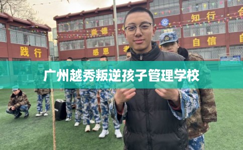 广州越秀叛逆孩子管理学校