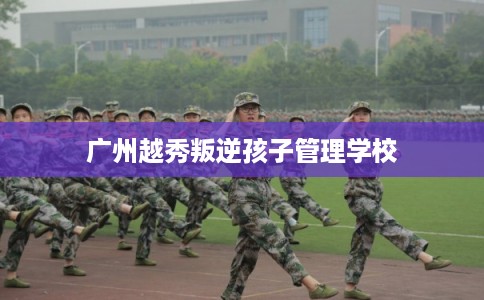 广州越秀叛逆孩子管理学校