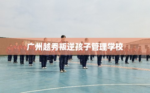 广州越秀叛逆孩子管理学校