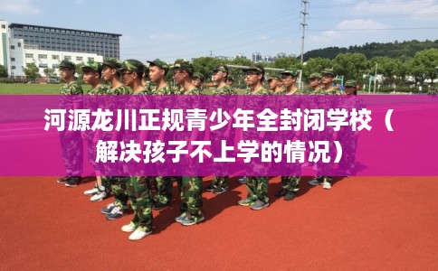 河源龙川正规青少年全封闭学校（解决孩子不上学的情况）