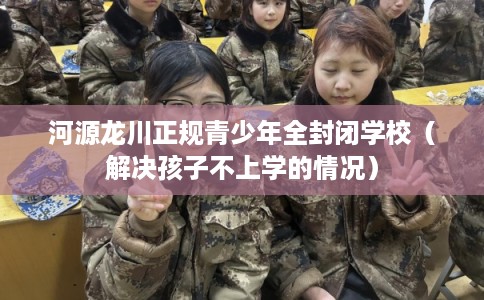 河源龙川正规青少年全封闭学校（解决孩子不上学的情况）