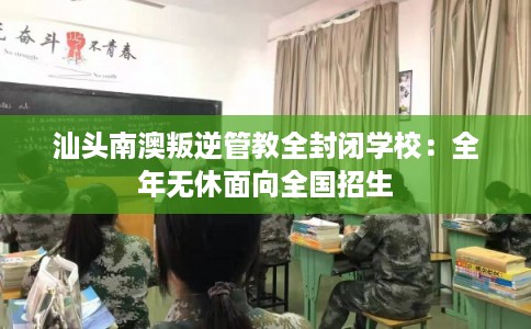 汕头南澳叛逆管教全封闭学校：全年无休面向全国招生