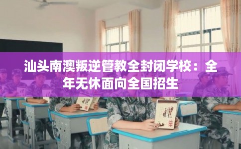 汕头南澳叛逆管教全封闭学校：全年无休面向全国招生