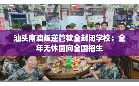 汕头南澳叛逆管教全封闭学校：全年无休面向全国招生