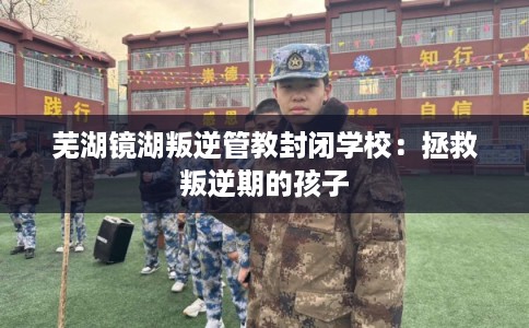 芜湖镜湖叛逆管教封闭学校：拯救叛逆期的孩子