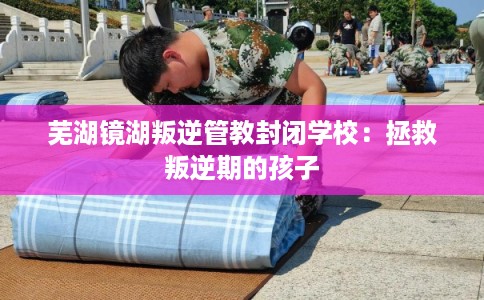 芜湖镜湖叛逆管教封闭学校：拯救叛逆期的孩子