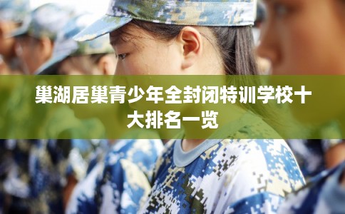 巢湖居巢青少年全封闭特训学校十大排名一览