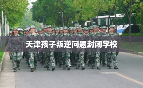天津孩子叛逆问题封闭学校