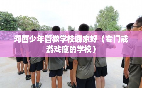 河西少年管教学校哪家好（专门戒游戏瘾的学校）