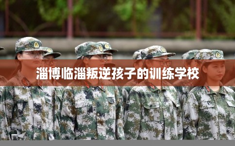 淄博临淄叛逆孩子的训练学校