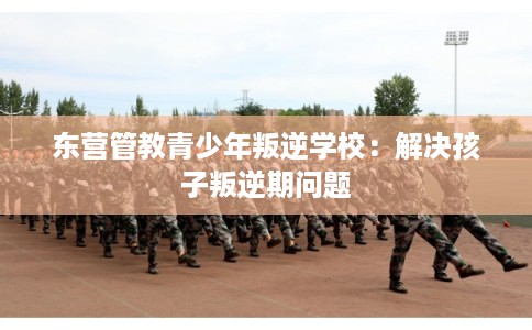 东营管教青少年叛逆学校：解决孩子叛逆期问题