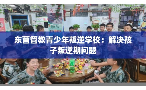 东营管教青少年叛逆学校：解决孩子叛逆期问题