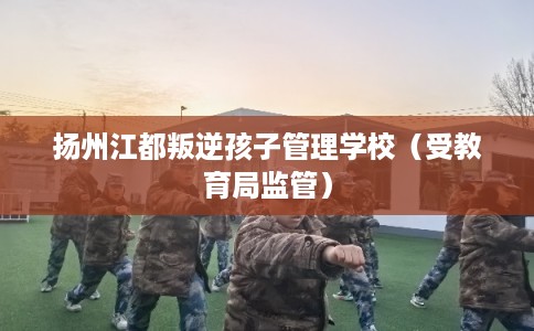 扬州江都叛逆孩子管理学校（受教育局监管）