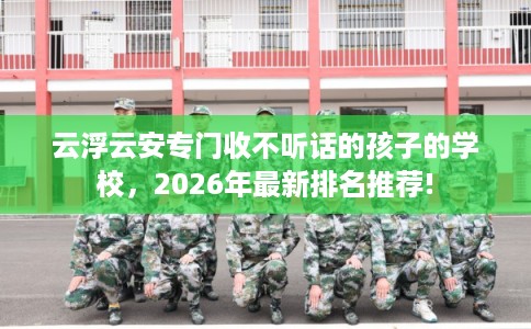 云浮云安专门收不听话的孩子的学校，2026年最新排名推荐!