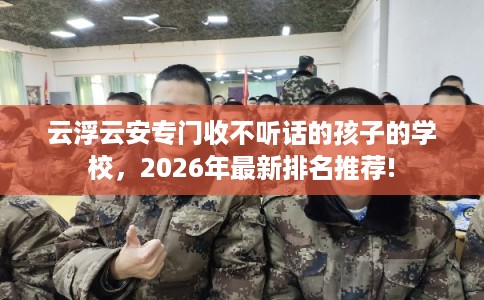 云浮云安专门收不听话的孩子的学校，2026年最新排名推荐!
