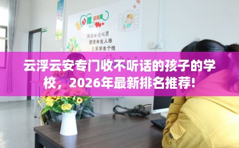 云浮云安专门收不听话的孩子的学校，2026年最新排名推荐!