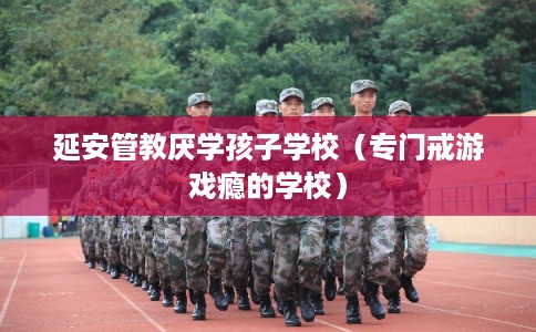 延安管教厌学孩子学校（专门戒游戏瘾的学校）