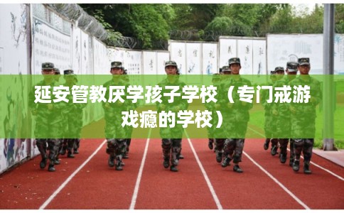 延安管教厌学孩子学校（专门戒游戏瘾的学校）