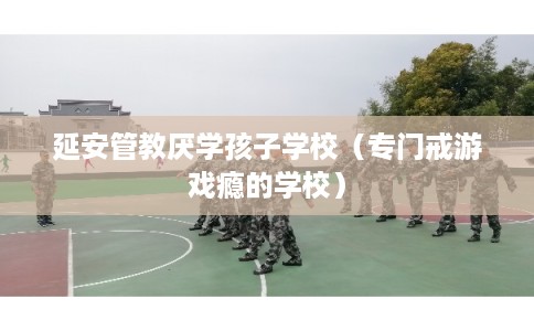 延安管教厌学孩子学校（专门戒游戏瘾的学校）