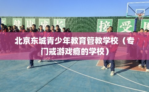 北京东城青少年教育管教学校（专门戒游戏瘾的学校）