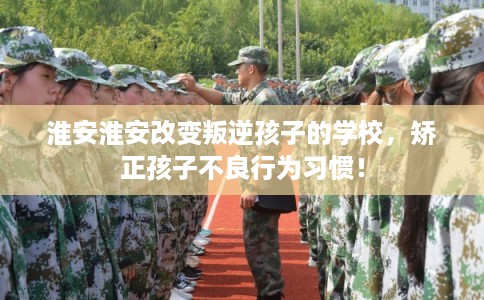 淮安淮安改变叛逆孩子的学校，矫正孩子不良行为习惯！