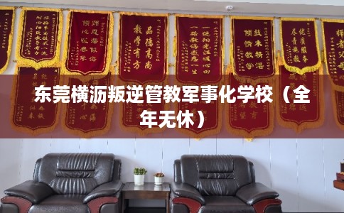 东莞横沥叛逆管教军事化学校（全年无休）