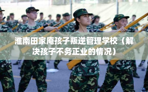 淮南田家庵孩子叛逆管理学校（解决孩子不务正业的情况）