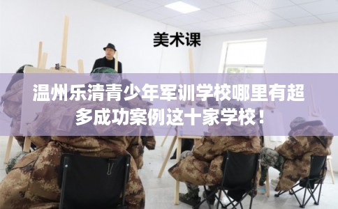温州乐清青少年军训学校哪里有超多成功案例这十家学校！