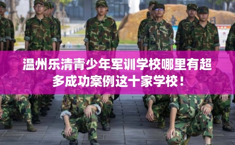 温州乐清青少年军训学校哪里有超多成功案例这十家学校！