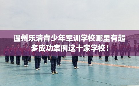 温州乐清青少年军训学校哪里有超多成功案例这十家学校！